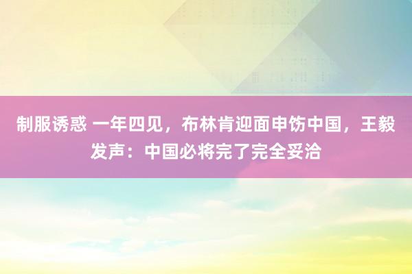 制服诱惑 一年四见，布林肯迎面申饬中国，王毅发声：中国必将完了完全妥洽