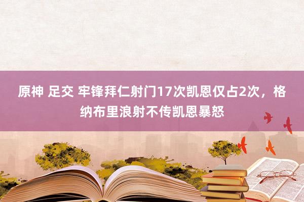 原神 足交 牢锋拜仁射门17次凯恩仅占2次，格纳布里浪射不传凯恩暴怒