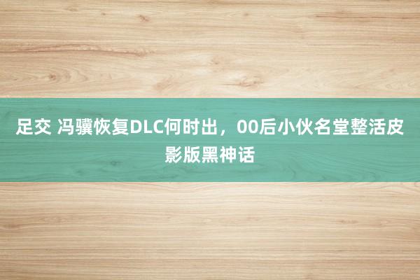 足交 冯骥恢复DLC何时出，00后小伙名堂整活皮影版黑神话