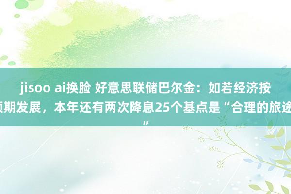 jisoo ai换脸 好意思联储巴尔金：如若经济按预期发展，本年还有两次降息25个基点是“合理的旅途”