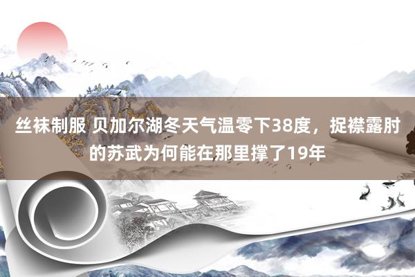 丝袜制服 贝加尔湖冬天气温零下38度，捉襟露肘的苏武为何能在那里撑了19年