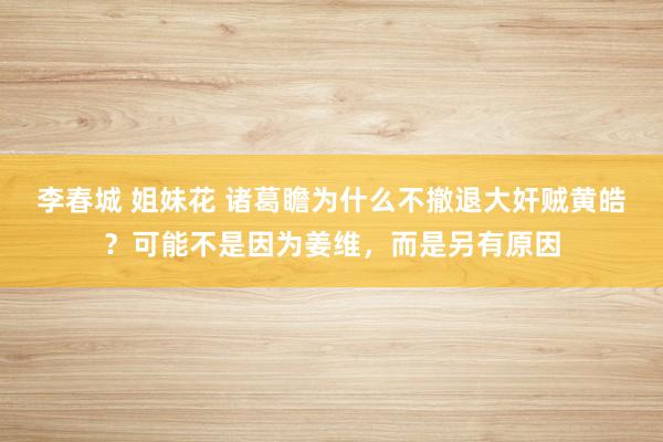 李春城 姐妹花 诸葛瞻为什么不撤退大奸贼黄皓？可能不是因为姜维，而是另有原因