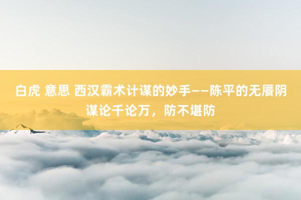 白虎 意思 西汉霸术计谋的妙手——陈平的无餍阴谋论千论万，防不堪防