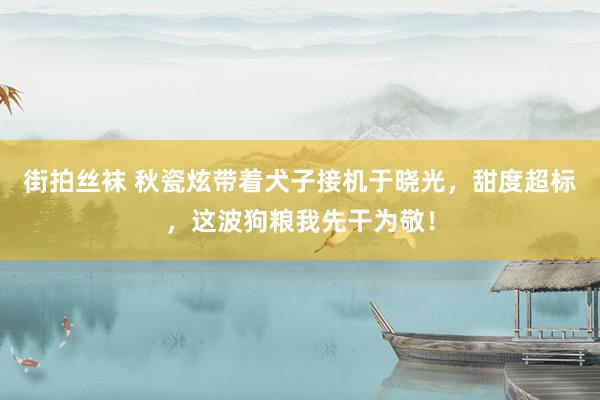 街拍丝袜 秋瓷炫带着犬子接机于晓光，甜度超标，这波狗粮我先干为敬！