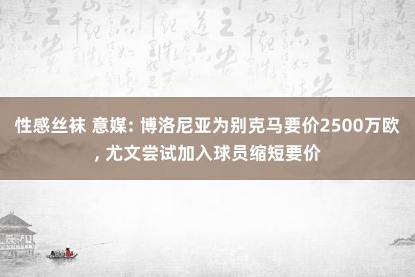 性感丝袜 意媒: 博洛尼亚为别克马要价2500万欧， 尤文尝试加入球员缩短要价