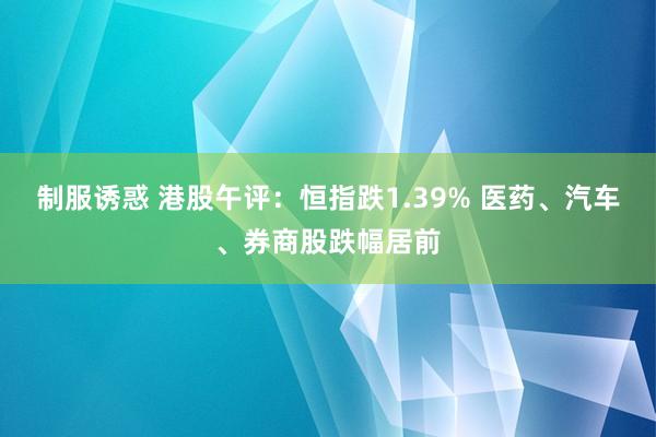 制服诱惑 港股午评：恒指跌1.39% 医药、汽车、券商股跌幅居前