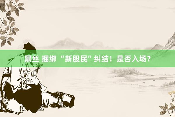 黑丝 捆绑 “新股民”纠结！是否入场？