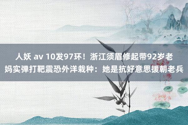 人妖 av 10发97环！浙江须眉修起带92岁老妈实弹打靶震恐外洋栽种：她是抗好意思援朝老兵