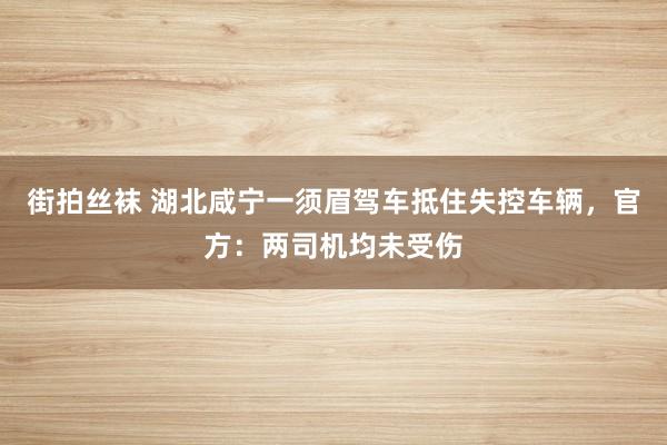 街拍丝袜 湖北咸宁一须眉驾车抵住失控车辆，官方：两司机均未受伤