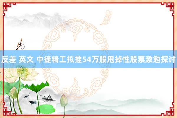 反差 英文 中捷精工拟推54万股甩掉性股票激勉探讨