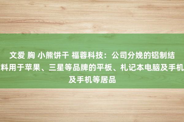 文爱 胸 小熊饼干 福蓉科技：公司分娩的铝制结构件材料用于苹果、三星等品牌的平板、札记本电脑及手机等居品