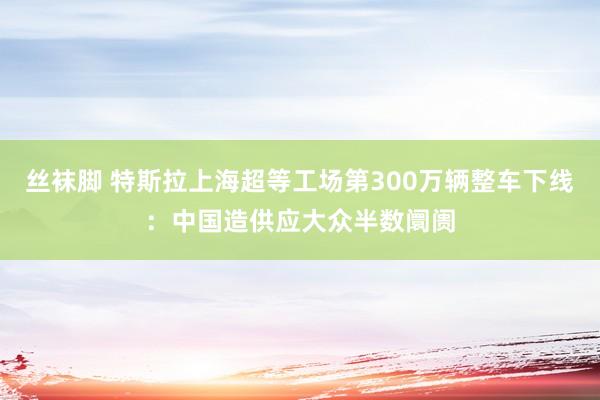 丝袜脚 特斯拉上海超等工场第300万辆整车下线：中国造供应大众半数阛阓