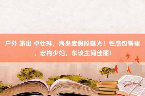 户外 露出 卓仕琳，海岛度假照曝光！性感包臀裙，宏构少妇，东谈主间佳丽！