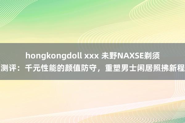 hongkongdoll xxx 未野NAXSE剃须刀测评：千元性能的颜值防守，重塑男士闲居照拂新程序