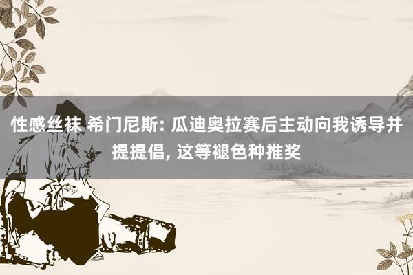 性感丝袜 希门尼斯: 瓜迪奥拉赛后主动向我诱导并提提倡， 这等褪色种推奖