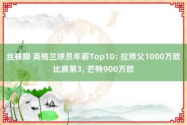 丝袜脚 英格兰球员年薪Top10: 拉师父1000万欧比肩第3， 芒特900万欧