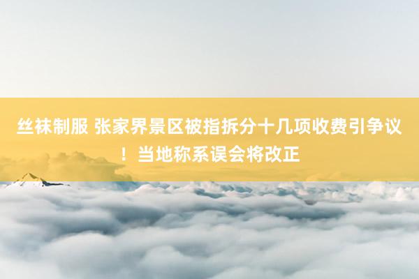 丝袜制服 张家界景区被指拆分十几项收费引争议！当地称系误会将改正