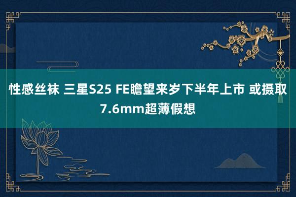 性感丝袜 三星S25 FE瞻望来岁下半年上市 或摄取7.6mm超薄假想