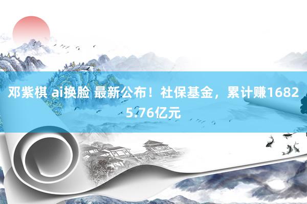 邓紫棋 ai换脸 最新公布！社保基金，累计赚16825.76亿元