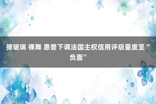 擦玻璃 裸舞 惠誉下调法国主权信用评级量度至“负面”