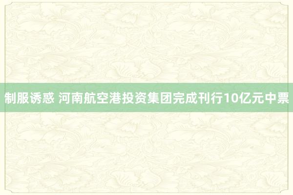 制服诱惑 河南航空港投资集团完成刊行10亿元中票