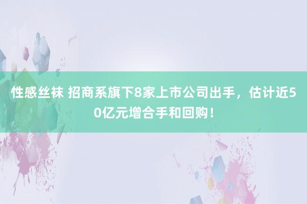 性感丝袜 招商系旗下8家上市公司出手，估计近50亿元增合手和回购！