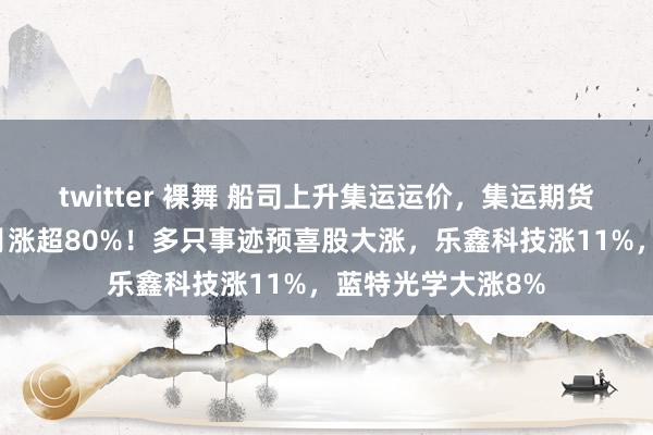 twitter 裸舞 船司上升集运运价，集运期货联贯暴涨，一个月涨超80%！多只事迹预喜股大涨，乐鑫科技涨11%，蓝特光学大涨8%