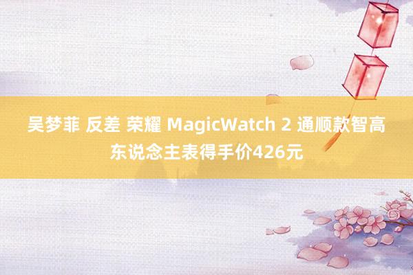 吴梦菲 反差 荣耀 MagicWatch 2 通顺款智高东说念主表得手价426元