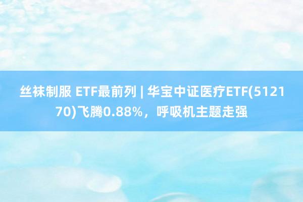 丝袜制服 ETF最前列 | 华宝中证医疗ETF(512170)飞腾0.88%，呼吸机主题走强