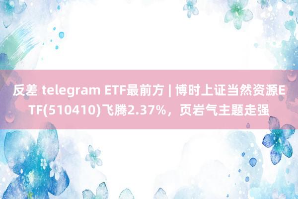 反差 telegram ETF最前方 | 博时上证当然资源ETF(510410)飞腾2.37%，页岩气主题走强