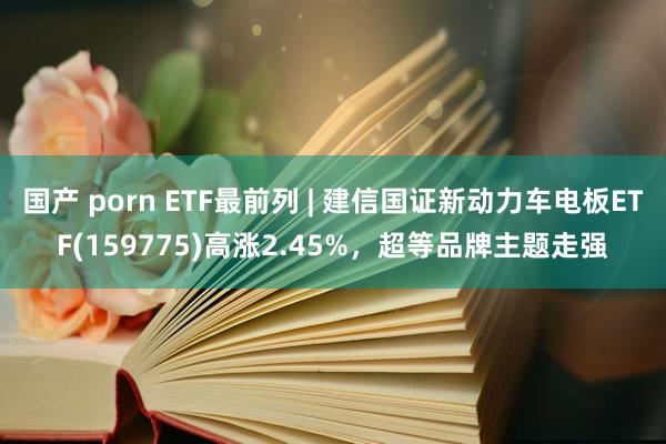 国产 porn ETF最前列 | 建信国证新动力车电板ETF(159775)高涨2.45%，超等品牌主题走强