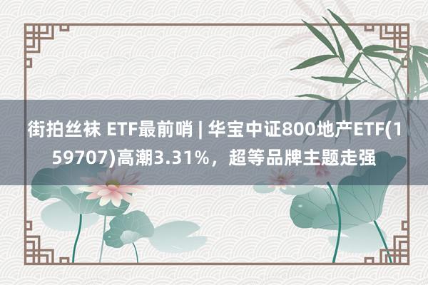 街拍丝袜 ETF最前哨 | 华宝中证800地产ETF(159707)高潮3.31%，超等品牌主题走强