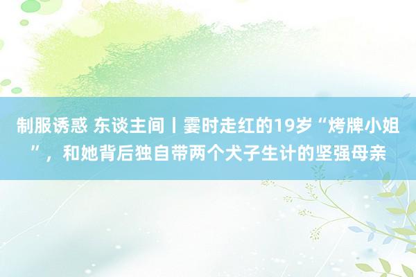 制服诱惑 东谈主间丨霎时走红的19岁“烤牌小姐”，和她背后独自带两个犬子生计的坚强母亲