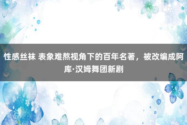 性感丝袜 表象难熬视角下的百年名著，被改编成阿库·汉姆舞团新剧