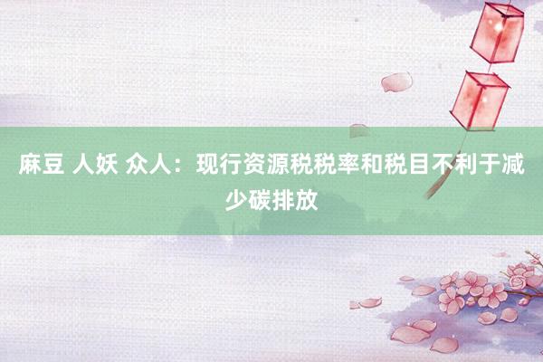 麻豆 人妖 众人：现行资源税税率和税目不利于减少碳排放