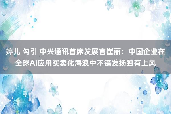 婷儿 勾引 中兴通讯首席发展官崔丽：中国企业在全球AI应用买卖化海浪中不错发扬独有上风