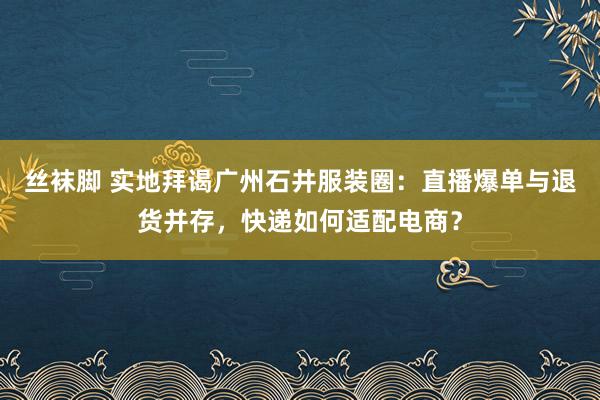 丝袜脚 实地拜谒广州石井服装圈：直播爆单与退货并存，快递如何适配电商？