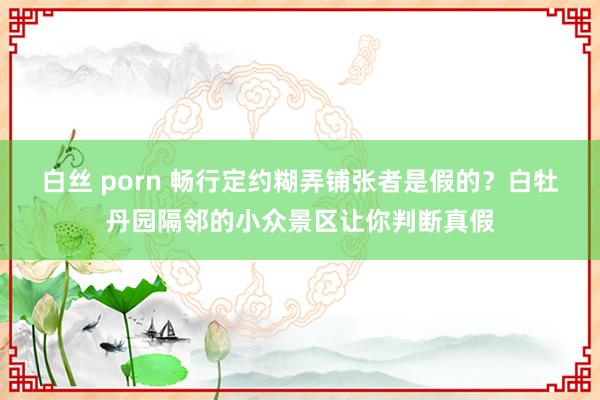 白丝 porn 畅行定约糊弄铺张者是假的？白牡丹园隔邻的小众景区让你判断真假