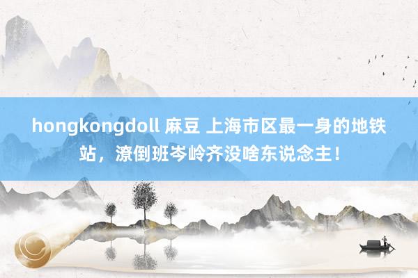 hongkongdoll 麻豆 上海市区最一身的地铁站，潦倒班岑岭齐没啥东说念主！