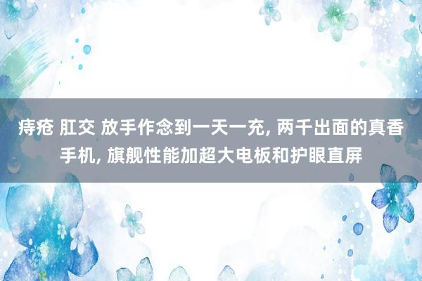 痔疮 肛交 放手作念到一天一充， 两千出面的真香手机， 旗舰性能加超大电板和护眼直屏