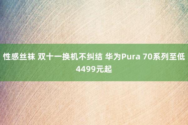 性感丝袜 双十一换机不纠结 华为Pura 70系列至低4499元起