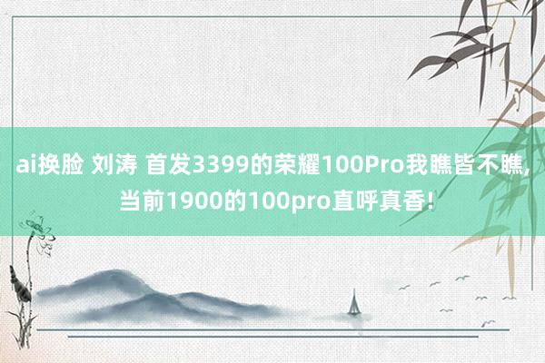 ai换脸 刘涛 首发3399的荣耀100Pro我瞧皆不瞧， 当前1900的100pro直呼真香!