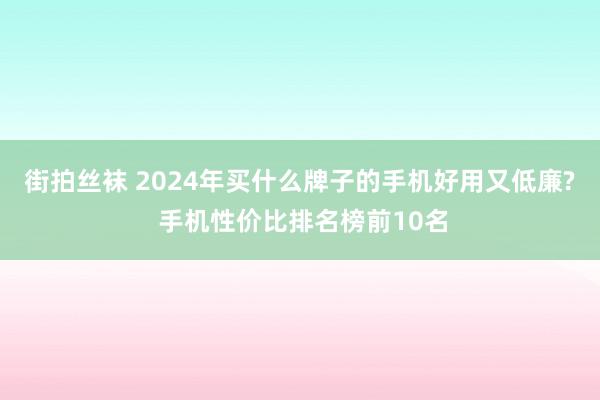 街拍丝袜 2024年买什么牌子的手机好用又低廉? 手机性价比排名榜前10名