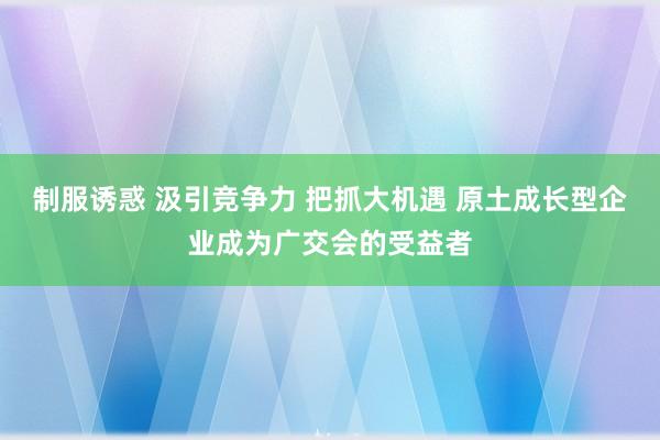 制服诱惑 汲引竞争力 把抓大机遇 原土成长型企业成为广交会的受益者