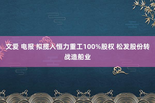 文爱 电报 拟揽入恒力重工100%股权 松发股份转战造船业