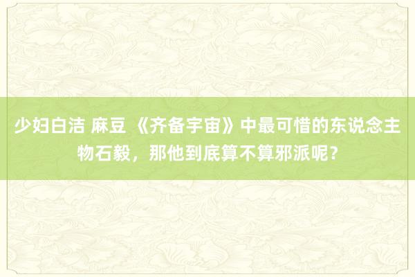 少妇白洁 麻豆 《齐备宇宙》中最可惜的东说念主物石毅，那他到底算不算邪派呢？