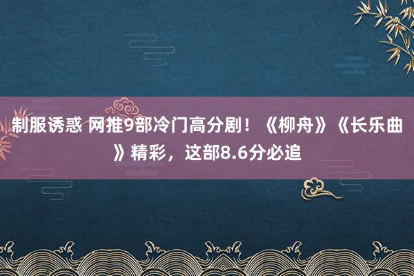 制服诱惑 网推9部冷门高分剧！《柳舟》《长乐曲》精彩，这部8.6分必追