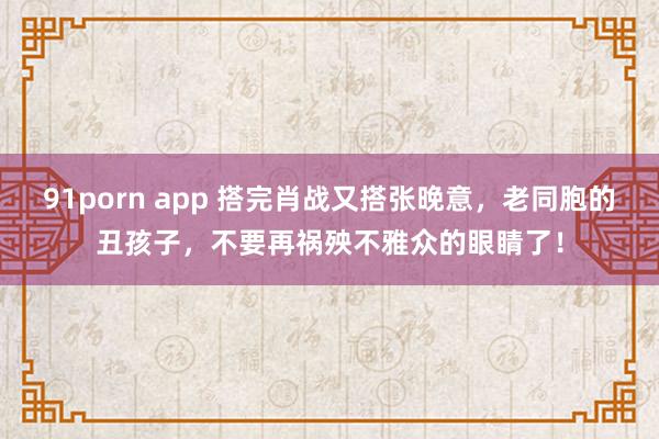 91porn app 搭完肖战又搭张晚意，老同胞的丑孩子，不要再祸殃不雅众的眼睛了！