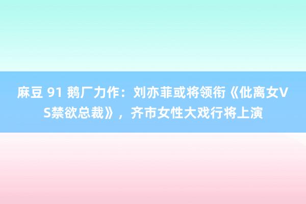 麻豆 91 鹅厂力作：刘亦菲或将领衔《仳离女VS禁欲总裁》，齐市女性大戏行将上演