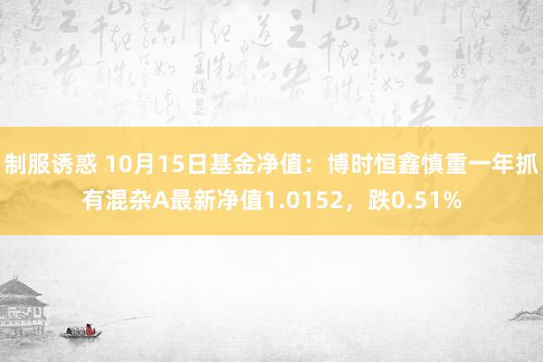 制服诱惑 10月15日基金净值：博时恒鑫慎重一年抓有混杂A最新净值1.0152，跌0.51%